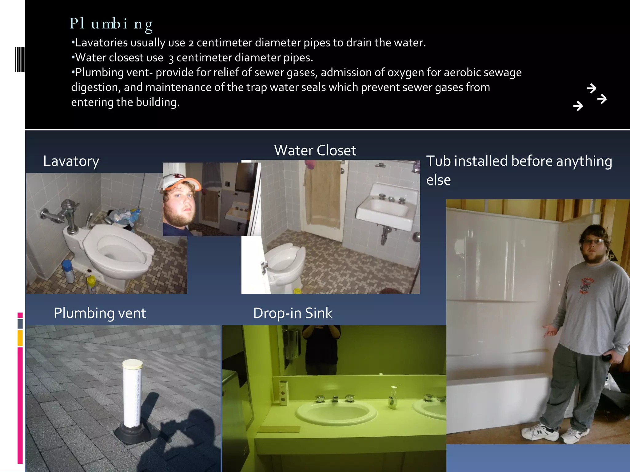 Plumbing Lavatories usually use 2 centimeter diameter pipes to drain the water. Water closest use  3 centimeter diameter pipes. Plumbing vent- provide for relief of sewer gases, admission of oxygen for aerobic sewage digestion, and maintenance of the trap water seals which prevent sewer gases from entering the building. Drop-in Sink Tub installed before anything else Plumbing vent Lavatory Water Closet 
