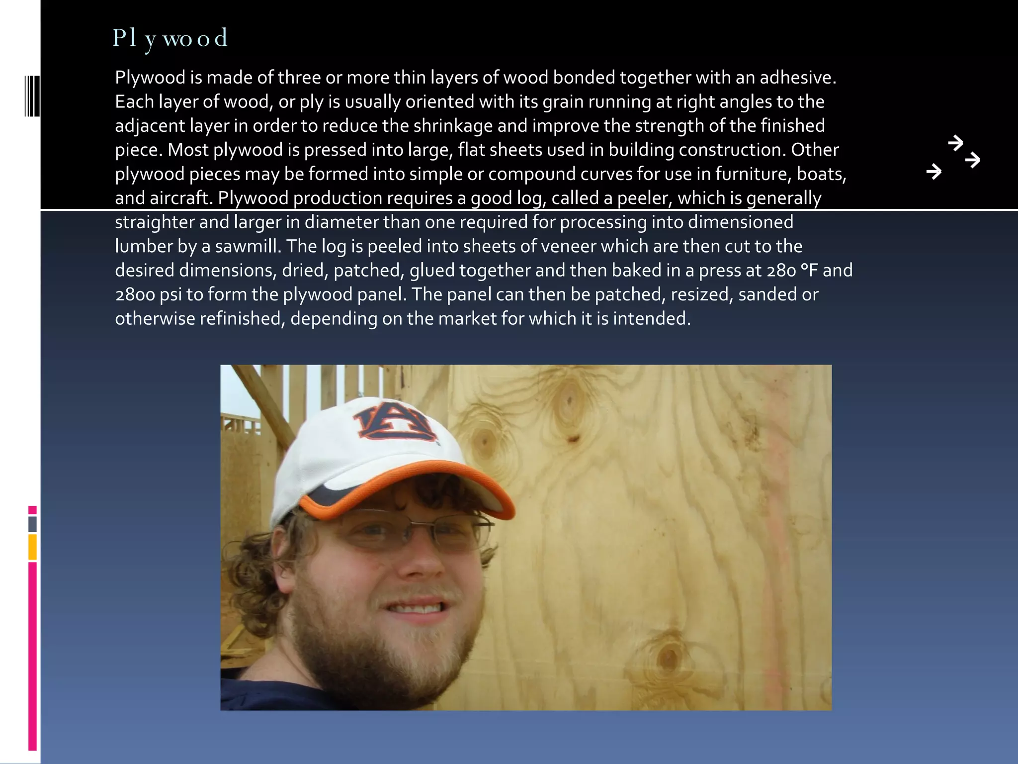 Plywood Plywood is made of three or more thin layers of wood bonded together with an adhesive. Each layer of wood, or ply is usually oriented with its grain running at right angles to the adjacent layer in order to reduce the shrinkage and improve the strength of the finished piece. Most plywood is pressed into large, flat sheets used in building construction. Other plywood pieces may be formed into simple or compound curves for use in furniture, boats, and aircraft. Plywood production requires a good log, called a peeler, which is generally straighter and larger in diameter than one required for processing into dimensioned lumber by a sawmill. The log is peeled into sheets of veneer which are then cut to the desired dimensions, dried, patched, glued together and then baked in a press at 280 °F and 2800 psi to form the plywood panel. The panel can then be patched, resized, sanded or otherwise refinished, depending on the market for which it is intended. 