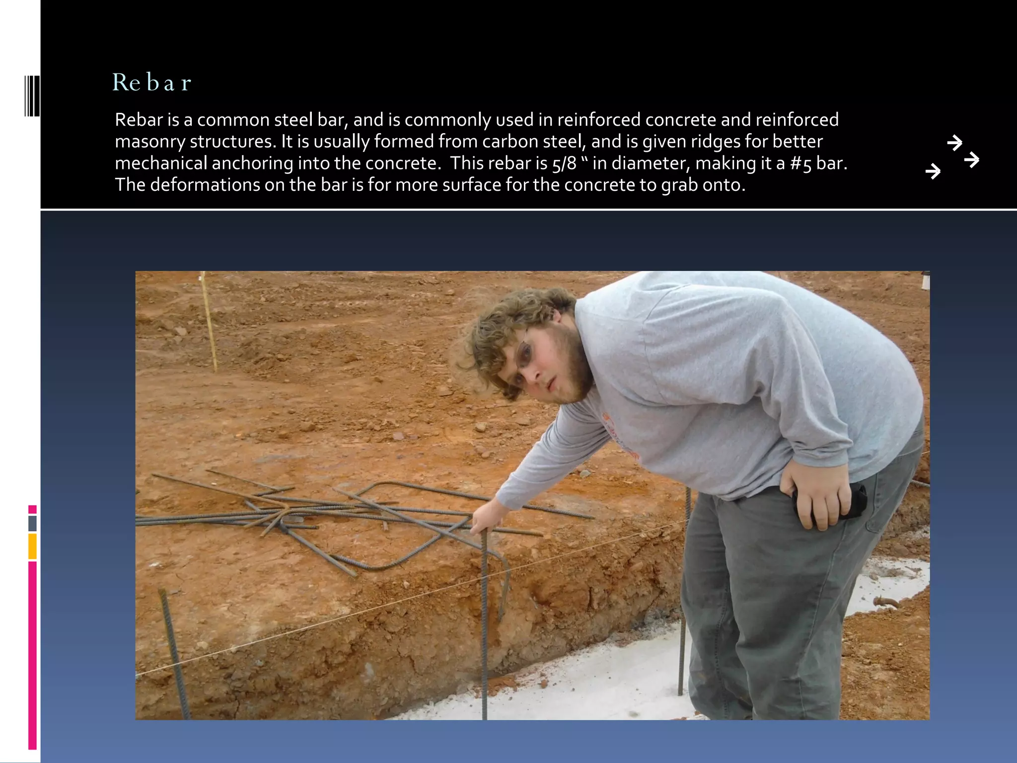 Rebar Rebar is a common steel bar, and is commonly used in reinforced concrete and reinforced masonry structures. It is usually formed from carbon steel, and is given ridges for better mechanical anchoring into the concrete.  This rebar is 5/8 “ in diameter, making it a #5 bar.  The deformations on the bar is for more surface for the concrete to grab onto.  