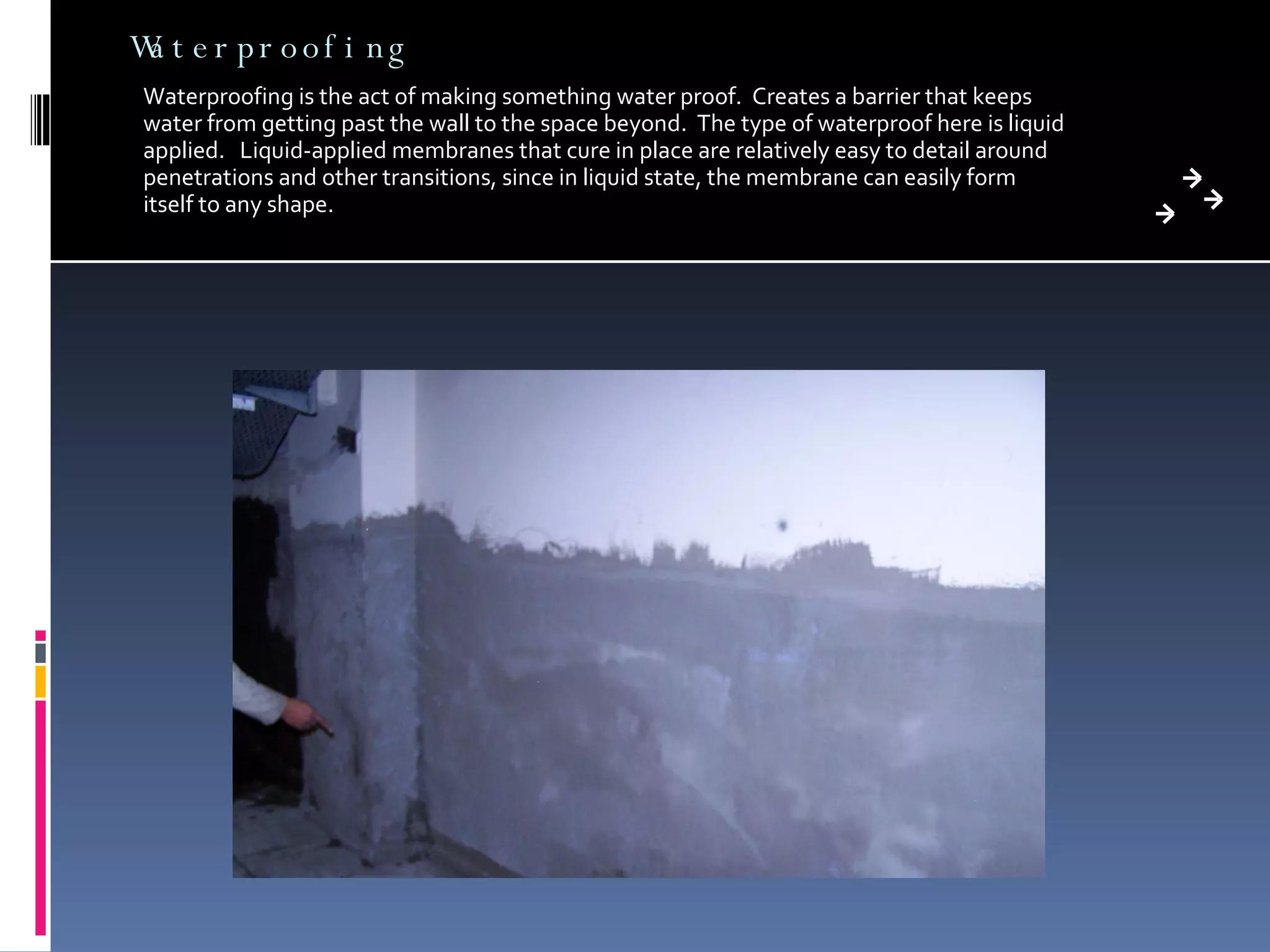 Waterproofing Waterproofing is the act of making something water proof.  Creates a barrier that keeps water from getting past the wall to the space beyond.  The type of waterproof here is liquid applied.  Liquid-applied membranes that cure in place are relatively easy to detail around penetrations and other transitions, since in liquid state, the membrane can easily form itself to any shape. 