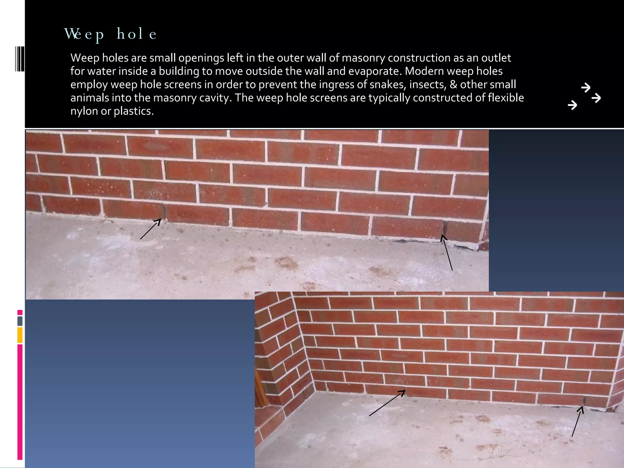 Weep hole Weep holes are small openings left in the outer wall of masonry construction as an outlet for water inside a building to move outside the wall and evaporate. Modern weep holes employ weep hole screens in order to prevent the ingress of snakes, insects, & other small animals into the masonry cavity. The weep hole screens are typically constructed of flexible nylon or plastics. 
