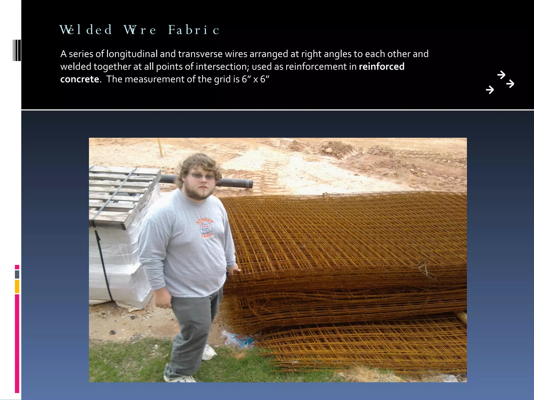 Welded Wire Fabric A series of longitudinal and transverse wires arranged at right angles to each other and welded together at all points of intersection; used as reinforcement in  reinforced concrete .  The measurement of the grid is 6” x 6” 