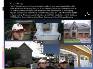 Cladding Wood Shingle is a thin roofing unit of wood, usually cut from green wood and then kiln-dried, either split along the grain or cut to stock lengths, widths, and thicknesses; used as an exterior covering on sloping roofs and on side walls and applied in an overlapping fashion.  Wood shakes are similar to wood  shingles, except it is a little thicker and used for outside walling.  The cladding on this building is most likely wood shakes.  Brick Cladding, EIFS Cladding, Stone Cladding, Wood Board Cladding, and Wood Shingles Cladding 