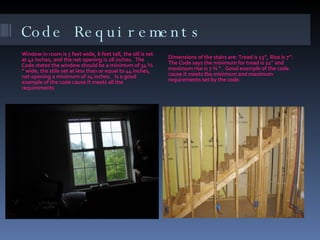 Code Requirements Window in room is 5 feet wide, 6 feet tall, the sill is set at 42 inches, and the net opening is 28 inches.  The Code states the window should be a minimum of 34 ½ “ wide, the stile set at less than or equal to 44 inches, net opening a minimum of 24 inches.  Is a good example of the code cause it meets all the requirements Dimensions of the stairs are: Tread is 13”, Rise is 7”.  The Code says the minimum for tread is 11” and maximum rise is 7 ¾ “.  Good example of the code cause it meets the minimum and maximum requirements set by the code. 