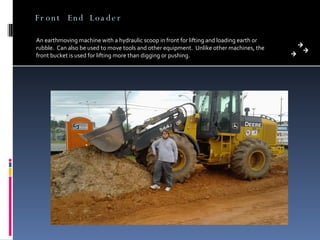 Front End Loader An earthmoving machine with a hydraulic scoop in front for lifting and loading earth or rubble.  Can also be used to move tools and other equipment.  Unlike other machines, the front bucket is used for lifting more than digging or pushing. 