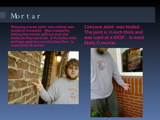 Mortar Weeping mortar joint- was neither was tooled or troweled .  Was created by letting the mortar spill out over the bricks as they were set.  Is ¾ inches wide and was used at a construction firm.  Is most likely N mortar Concave Joint- was tooled.  The joint is ½ inch thick and was used at a IHOP.  Is most likely O mortar  
