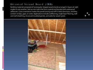 Oriented Strand Board (OSB) Building material composed of rectangular-shaped wood strands arranged in layers at right angles to one another, laid up into mats that form a panel and bonded with waterproof adhesives. Cross orientation makes the panels strong and stiff in both directions, and they contain no laps, gaps, or voids. Applications include subflooring, single-layer flooring, wall and roof sheathing, structural insulated panels, and webs for wood I-joists 