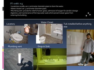 Plumbing Lavatories usually use 2 centimeter diameter pipes to drain the water. Water closest use  3 centimeter diameter pipes. Plumbing vent- provide for relief of sewer gases, admission of oxygen for aerobic sewage digestion, and maintenance of the trap water seals which prevent sewer gases from entering the building. Drop-in Sink Tub installed before anything else Plumbing vent Lavatory Water Closet 