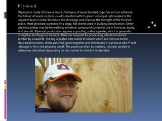 Plywood Plywood is made of three or more thin layers of wood bonded together with an adhesive. Each layer of wood, or ply is usually oriented with its grain running at right angles to the adjacent layer in order to reduce the shrinkage and improve the strength of the finished piece. Most plywood is pressed into large, flat sheets used in building construction. Other plywood pieces may be formed into simple or compound curves for use in furniture, boats, and aircraft. Plywood production requires a good log, called a peeler, which is generally straighter and larger in diameter than one required for processing into dimensioned lumber by a sawmill. The log is peeled into sheets of veneer which are then cut to the desired dimensions, dried, patched, glued together and then baked in a press at 280 °F and 2800 psi to form the plywood panel. The panel can then be patched, resized, sanded or otherwise refinished, depending on the market for which it is intended. 