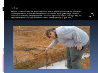 Rebar Rebar is a common steel bar, and is commonly used in reinforced concrete and reinforced masonry structures. It is usually formed from carbon steel, and is given ridges for better mechanical anchoring into the concrete.  This rebar is 5/8 “ in diameter, making it a #5 bar.  The deformations on the bar is for more surface for the concrete to grab onto.  