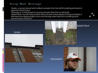 Steep Roof Drainage Gutter- a narrow channel which collects rainwater from the roof of a building and diverts it away from the structure Downspout- A vertical pipe for carrying rainwater down from a roof gutter Splash block- A small masonry block with a concave surface placed on the ground below a downspout at a sloping angle to carry roof drainage water away from a building and to prevent erosion of the soil.  Gutter Splash block Downspout 