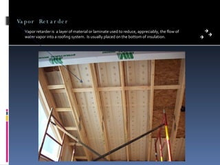 Vapor Retarder Vapor retarder is  a layer of material or laminate used to reduce, appreciably, the flow of water vapor into a roofing system.  Is usually placed on the bottom of insulation. 