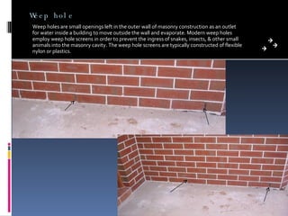 Weep hole Weep holes are small openings left in the outer wall of masonry construction as an outlet for water inside a building to move outside the wall and evaporate. Modern weep holes employ weep hole screens in order to prevent the ingress of snakes, insects, & other small animals into the masonry cavity. The weep hole screens are typically constructed of flexible nylon or plastics. 