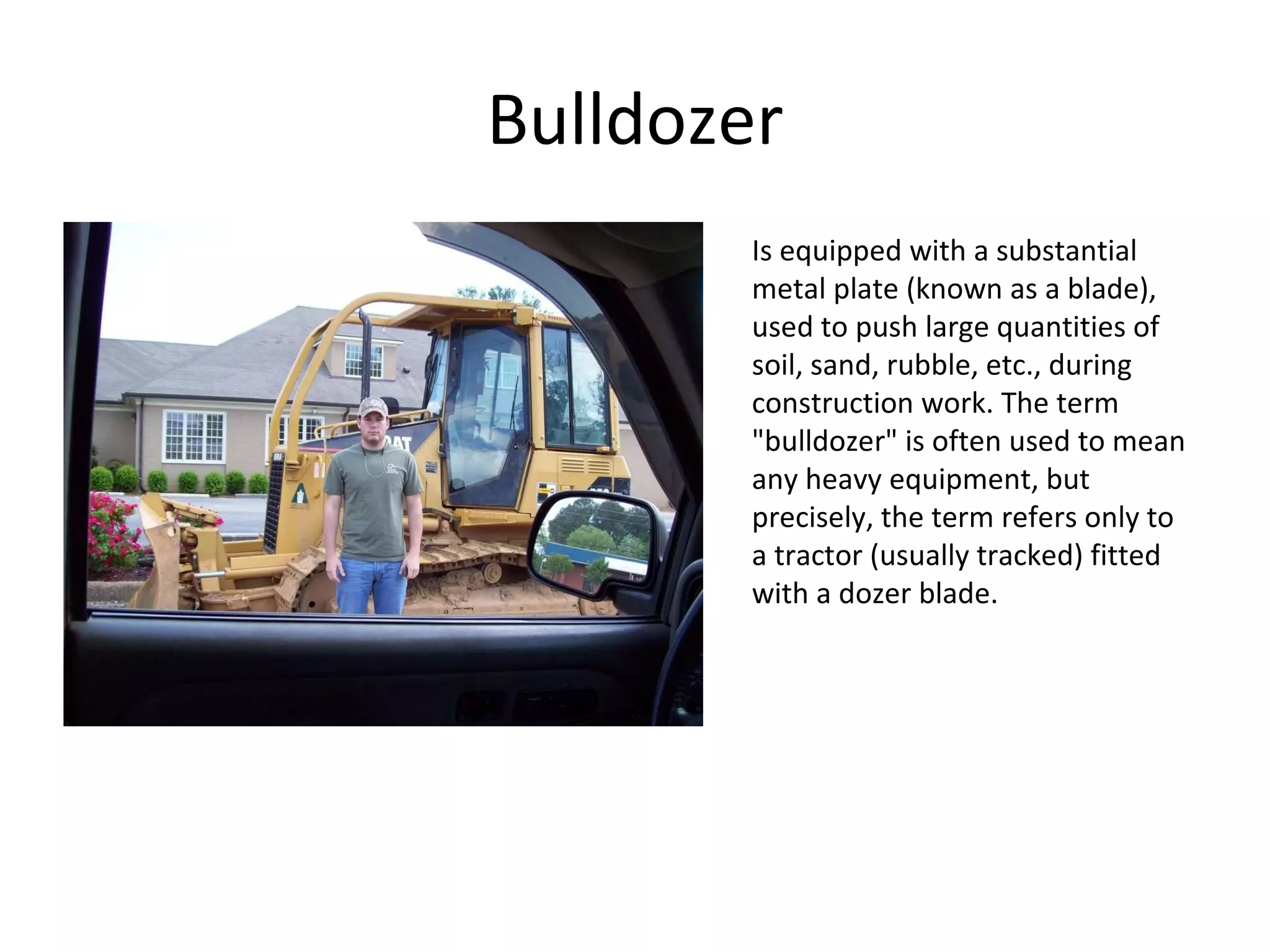 Bulldozer Is equipped with a substantial metal plate (known as a blade), used to push large quantities of soil, sand, rubble, etc., during construction work. The term "bulldozer" is often used to mean any heavy equipment, but precisely, the term refers only to a tractor (usually tracked) fitted with a dozer blade. 