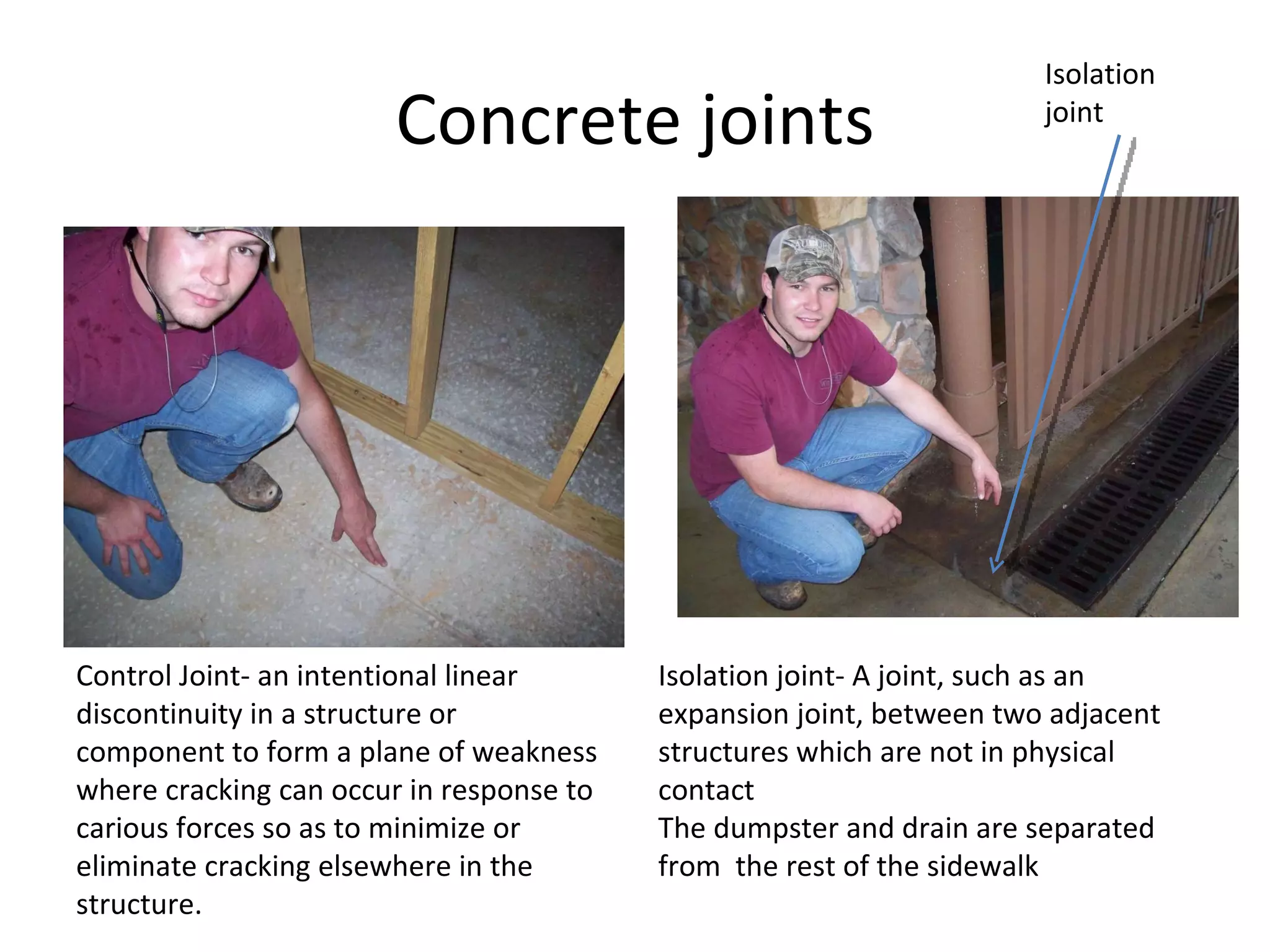 Concrete joints Isolation joint Control Joint- an intentional linear discontinuity in a structure or component to form a plane of weakness where cracking can occur in response to carious forces so as to minimize or eliminate cracking elsewhere in the structure.  Isolation joint- A joint, such as an expansion joint, between two adjacent structures which are not in physical contact  The dumpster and drain are separated from  the rest of the sidewalk  