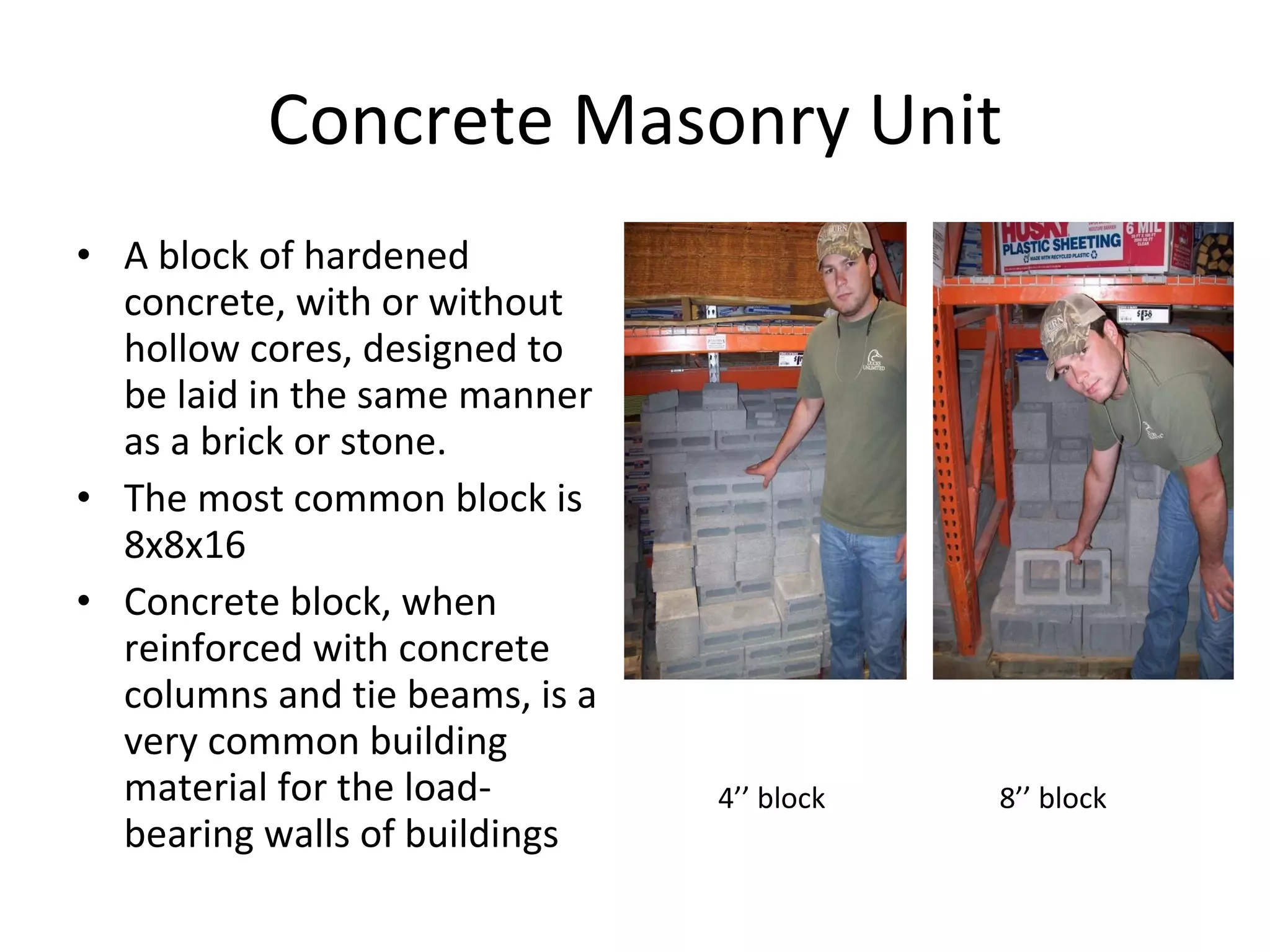 Concrete Masonry Unit A block of hardened concrete, with or without hollow cores, designed to be laid in the same manner as a brick or stone. The most common block is 8x8x16 Concrete block, when reinforced with concrete columns and tie beams, is a very common building material for the load-bearing walls of buildings 4’’ block 8’’ block 