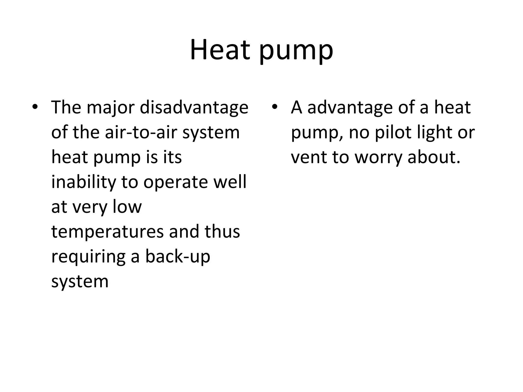 Heat pump The major disadvantage of the air-to-air system heat pump is its inability to operate well at very low temperatures and thus requiring a back-up system A advantage of a heat pump, no pilot light or vent to worry about. 