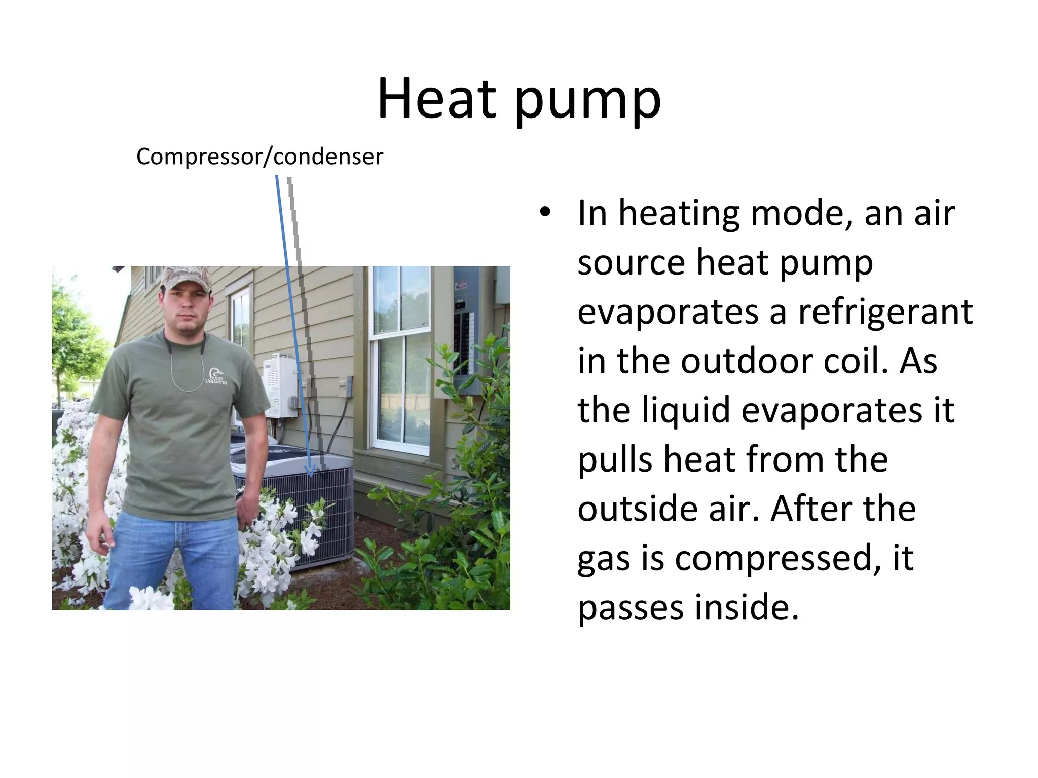Heat pump In heating mode, an air source heat pump evaporates a refrigerant in the outdoor coil. As the liquid evaporates it pulls heat from the outside air. After the gas is compressed, it passes inside. Compressor/condenser 