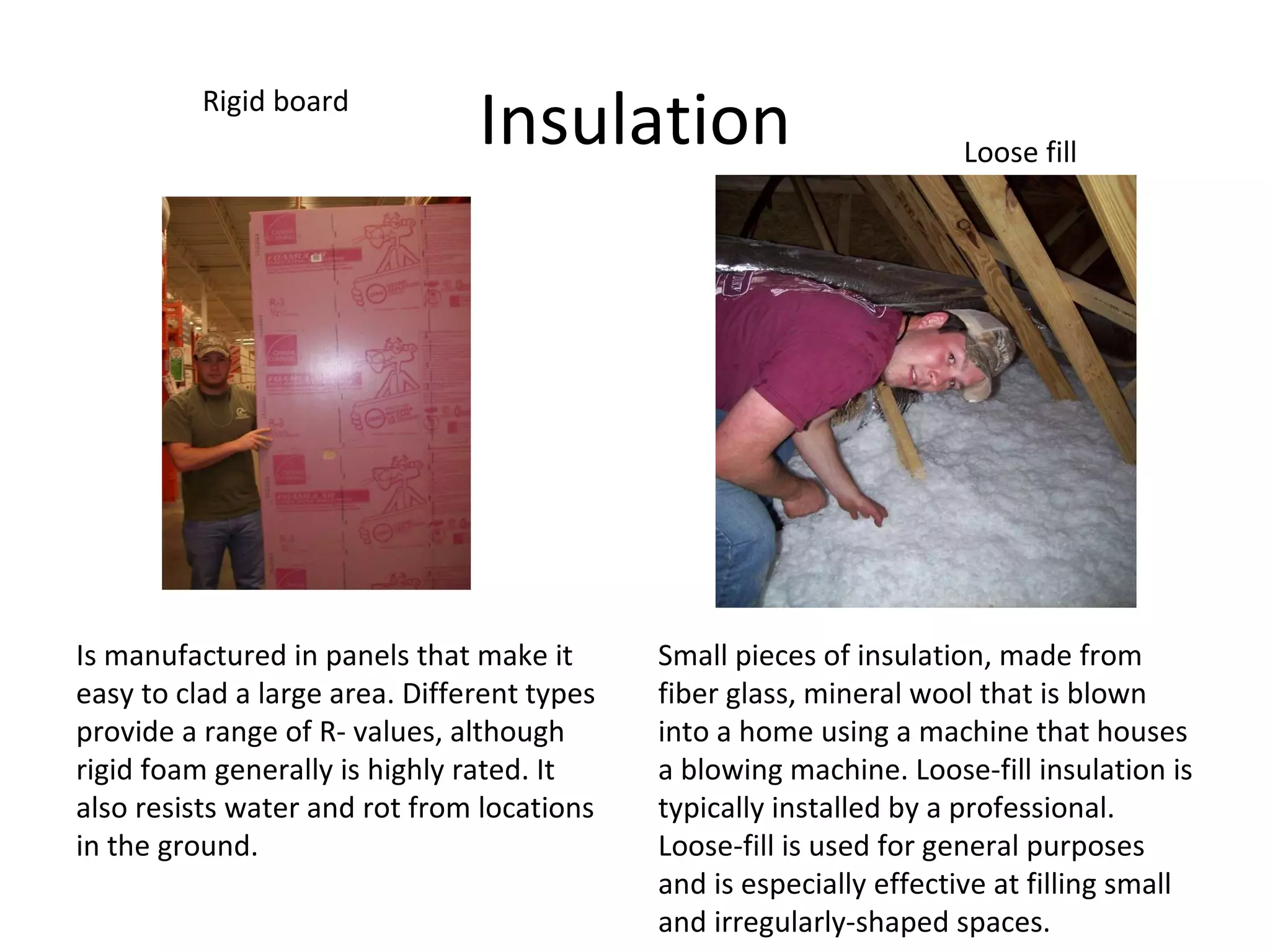 Insulation Is manufactured in panels that make it easy to clad a large area. Different types provide a range of R- values, although rigid foam generally is highly rated. It also resists water and rot from locations in the ground. Rigid board  Loose fill Small pieces of insulation, made from fiber glass, mineral wool that is blown into a home using a machine that houses a blowing machine. Loose-fill insulation is typically installed by a professional. Loose-fill is used for general purposes and is especially effective at filling small and irregularly-shaped spaces. 