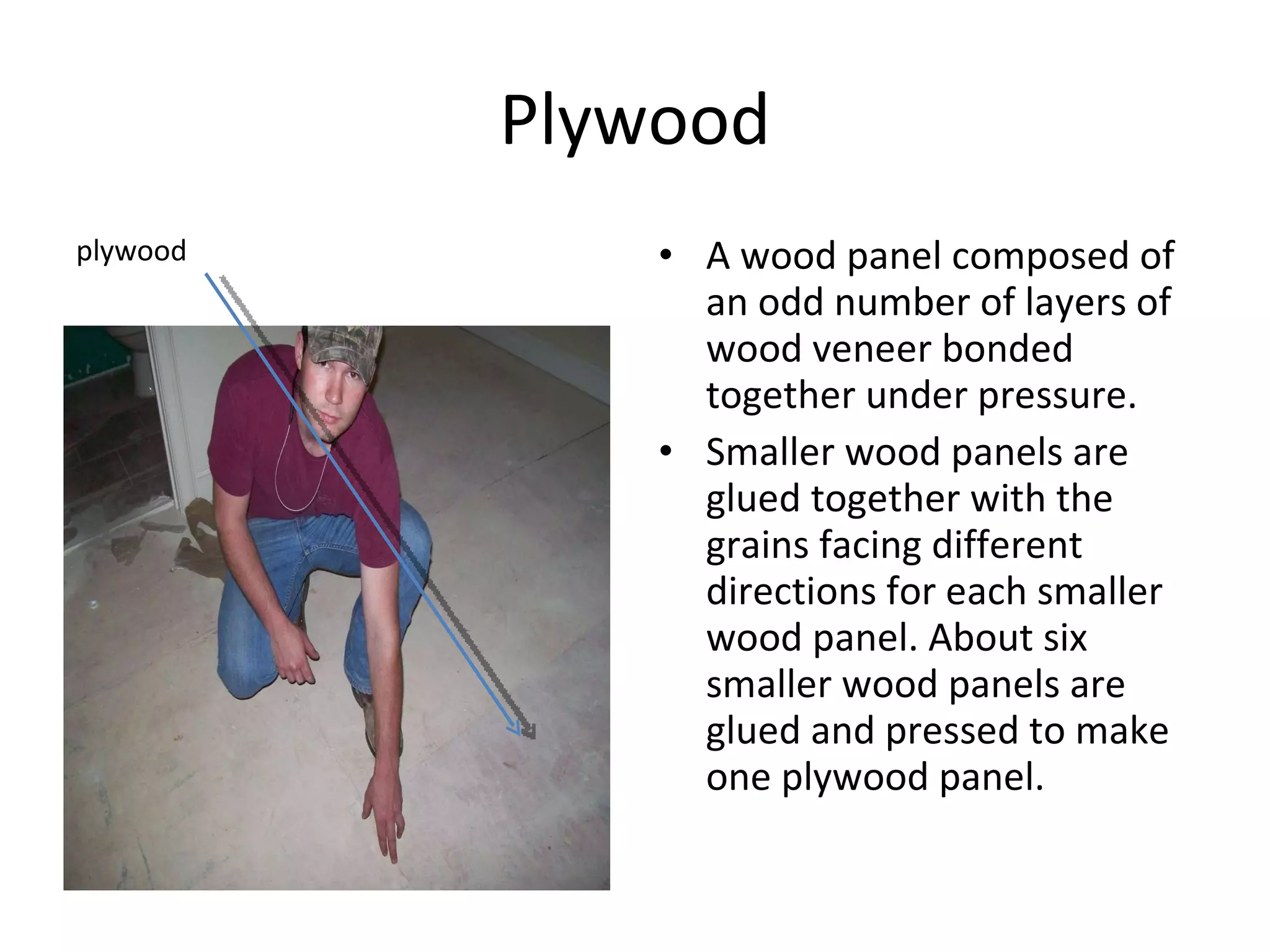 Plywood A wood panel composed of an odd number of layers of wood veneer bonded together under pressure. Smaller wood panels are glued together with the grains facing different directions for each smaller wood panel. About six smaller wood panels are glued and pressed to make one plywood panel. plywood 