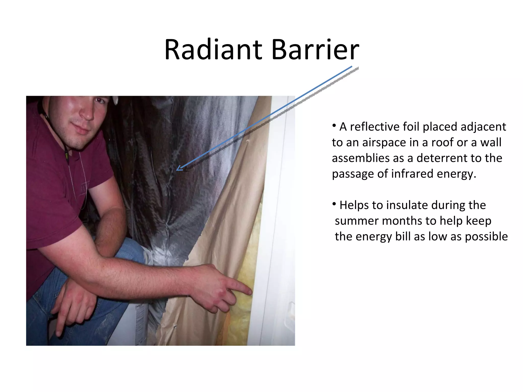 Radiant Barrier A reflective foil placed adjacent  to an airspace in a roof or a wall assemblies as a deterrent to the  passage of infrared energy. Helps to insulate during the  summer months to help keep  the energy bill as low as possible  
