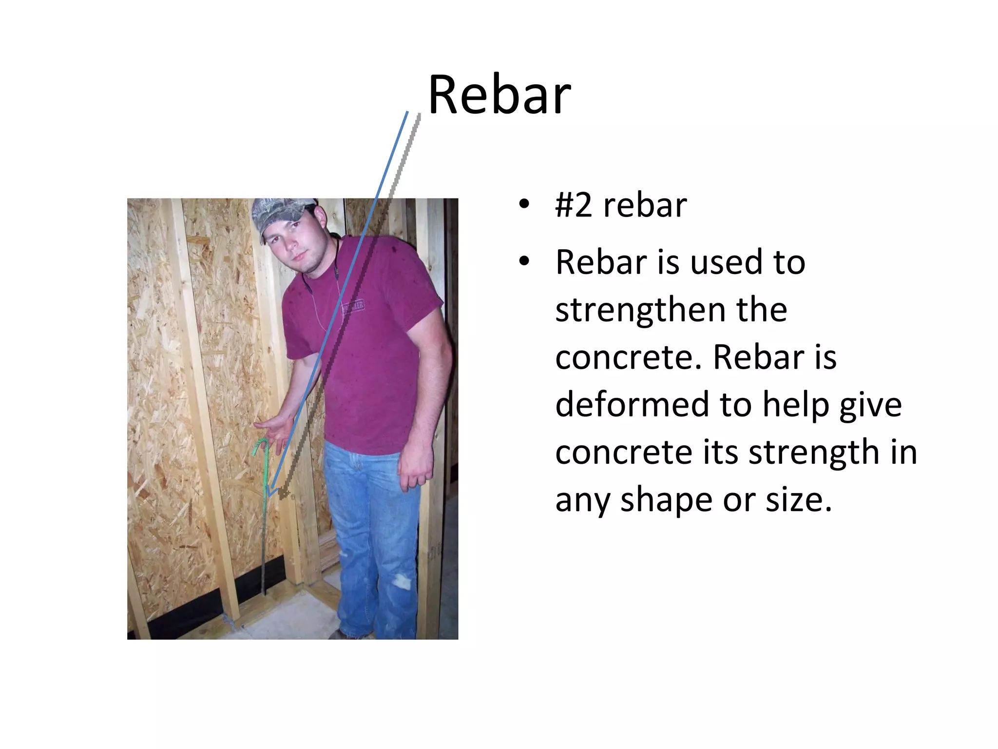 Rebar #2 rebar Rebar is used to strengthen the concrete. Rebar is deformed to help give concrete its strength in any shape or size.  