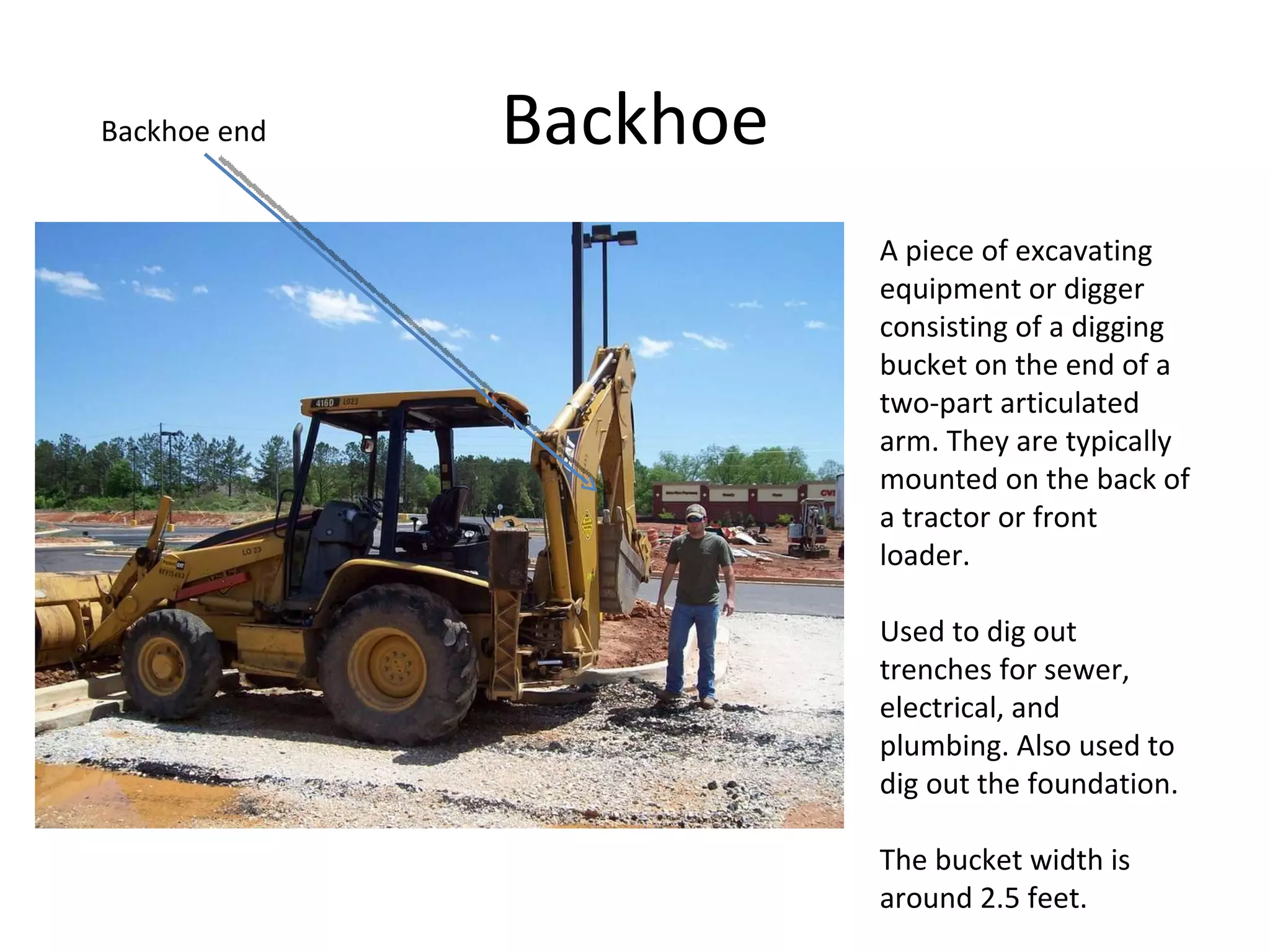 Backhoe A piece of excavating equipment or digger consisting of a digging bucket on the end of a two-part articulated arm. They are typically mounted on the back of a tractor or front loader. Used to dig out trenches for sewer, electrical, and plumbing. Also used to dig out the foundation.  The bucket width is around 2.5 feet.  Backhoe end 