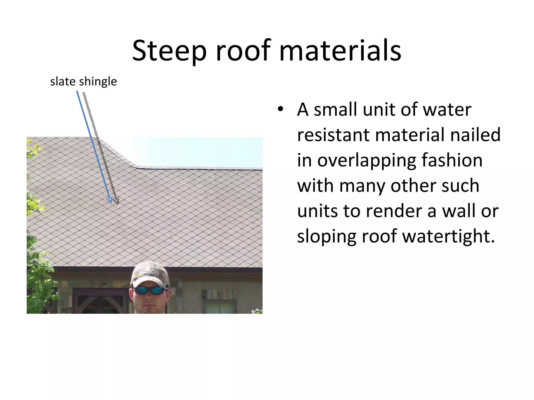 Steep roof materials A small unit of water resistant material nailed in overlapping fashion with many other such units to render a wall or sloping roof watertight. slate shingle 