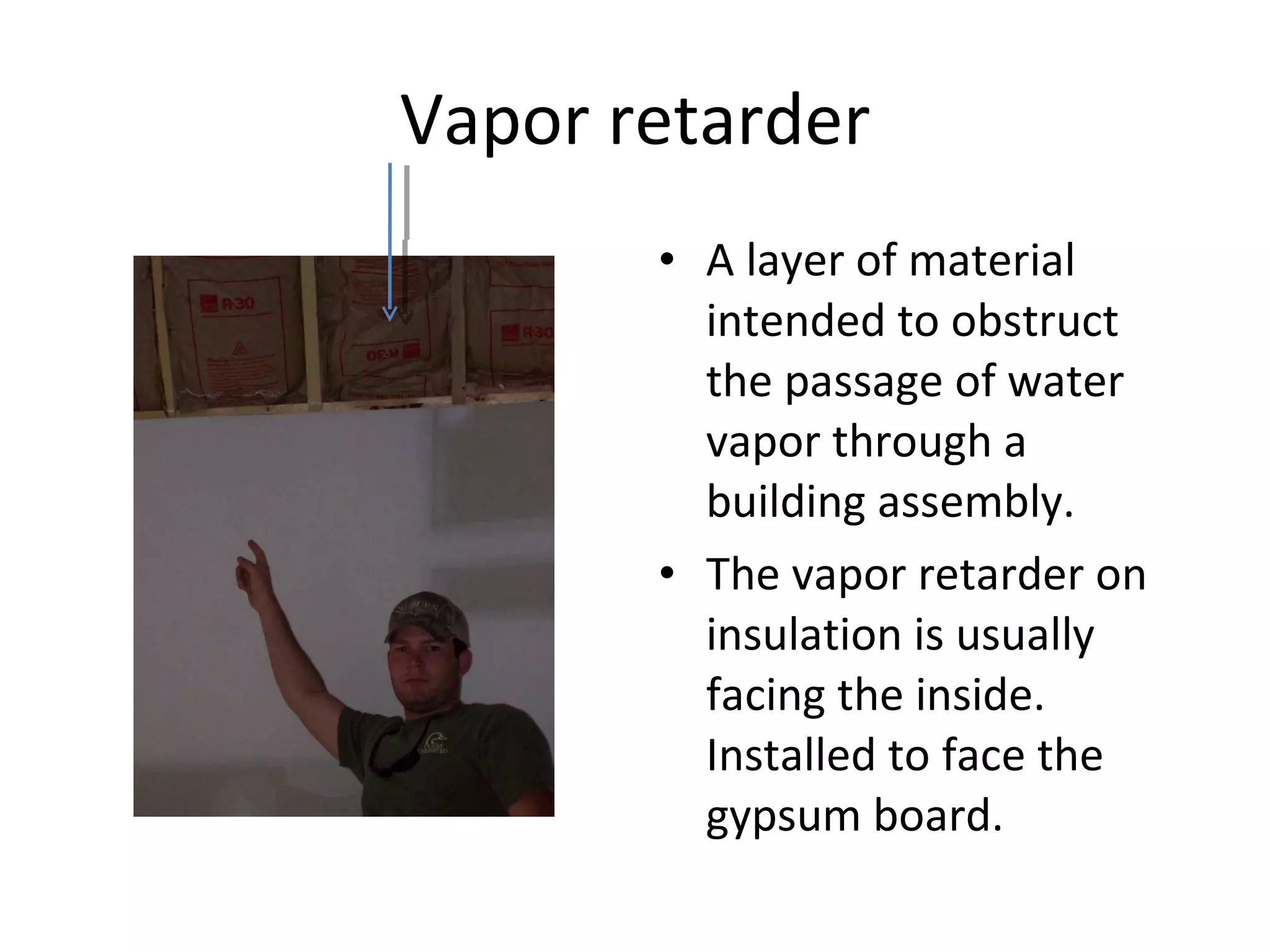 Vapor retarder A layer of material intended to obstruct the passage of water vapor through a building assembly. The vapor retarder on insulation is usually facing the inside. Installed to face the gypsum board. 