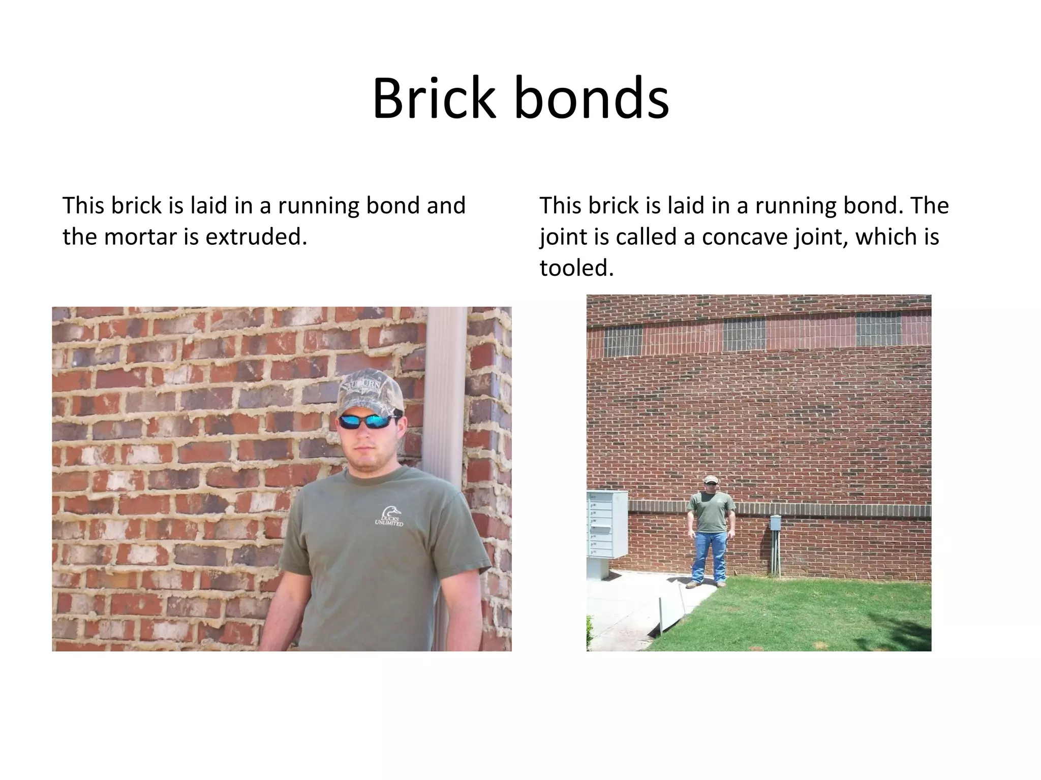 Brick bonds This brick is laid in a running bond and the mortar is extruded. This brick is laid in a running bond. The joint is called a concave joint, which is tooled. 