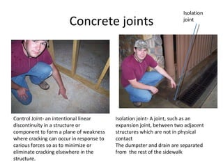 Concrete joints Isolation joint Control Joint- an intentional linear discontinuity in a structure or component to form a plane of weakness where cracking can occur in response to carious forces so as to minimize or eliminate cracking elsewhere in the structure.  Isolation joint- A joint, such as an expansion joint, between two adjacent structures which are not in physical contact  The dumpster and drain are separated from  the rest of the sidewalk  