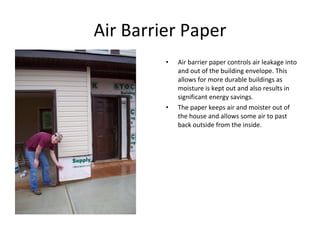Air Barrier Paper Air barrier paper controls air leakage into and out of the building envelope. This allows for more durable buildings as moisture is kept out and also results in significant energy savings. The paper keeps air and moister out of the house and allows some air to past back outside from the inside. 