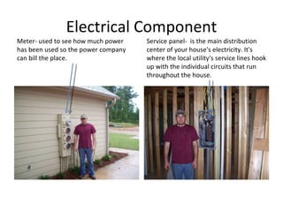 Electrical Component Meter- used to see how much power has been used so the power company can bill the place. Service panel-  is the main distribution center of your house's electricity. It's where the local utility's service lines hook up with the individual circuits that run throughout the house.  
