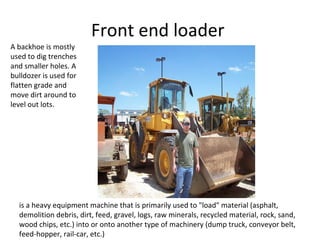 Front end loader  is a heavy equipment machine that is primarily used to "load" material (asphalt, demolition debris, dirt, feed, gravel, logs, raw minerals, recycled material, rock, sand, wood chips, etc.) into or onto another type of machinery (dump truck, conveyor belt, feed-hopper, rail-car, etc.) A backhoe is mostly used to dig trenches and smaller holes. A bulldozer is used for flatten grade and move dirt around to level out lots. 