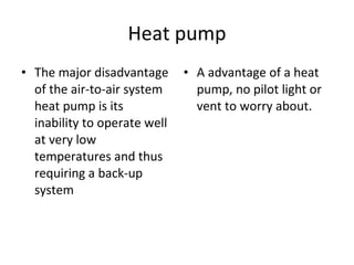 Heat pump The major disadvantage of the air-to-air system heat pump is its inability to operate well at very low temperatures and thus requiring a back-up system A advantage of a heat pump, no pilot light or vent to worry about. 