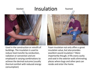 Insulation  Used in the construction or retrofit of buildings. The insulation is used to reduce heat transfer by conduction, radiation or convection and are employed in varying combinations to achieve the desired outcome (usually thermal comfort with reduced energy consumption) blanket foamed Foam insulation not only offers a great insulation value, but also provides excellent sound insulation.  More importantly though, it fills every cavity and void in the exterior walls eliminating places where bugs and other pest can reside and enter the home. 