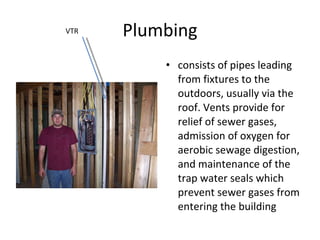 Plumbing consists of pipes leading from fixtures to the outdoors, usually via the roof. Vents provide for relief of sewer gases, admission of oxygen for aerobic sewage digestion, and maintenance of the trap water seals which prevent sewer gases from entering the building VTR 