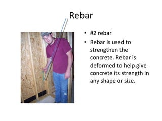 Rebar #2 rebar Rebar is used to strengthen the concrete. Rebar is deformed to help give concrete its strength in any shape or size.  