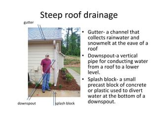 Steep roof drainage Gutter- a channel that collects rainwater and snowmelt at the eave of a roof Downspout-a vertical pipe for conducting water from a roof to a lower level. Splash block- a small precast block of concrete or plastic used to divert water at the bottom of a downspout. gutter downspout splash block 