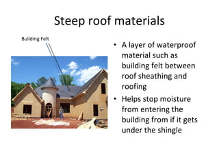 Steep roof materials A layer of waterproof material such as building felt between roof sheathing and roofing Helps stop moisture from entering the building from if it gets under the shingle  Building Felt 
