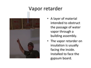 Vapor retarder A layer of material intended to obstruct the passage of water vapor through a building assembly. The vapor retarder on insulation is usually facing the inside. Installed to face the gypsum board. 