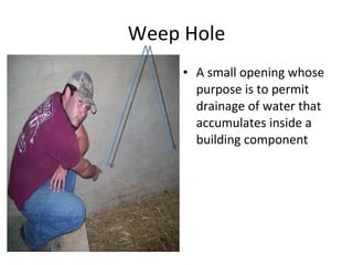 Weep Hole A small opening whose purpose is to permit drainage of water that accumulates inside a building component  