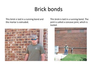 Brick bonds This brick is laid in a running bond and the mortar is extruded. This brick is laid in a running bond. The joint is called a concave joint, which is tooled. 