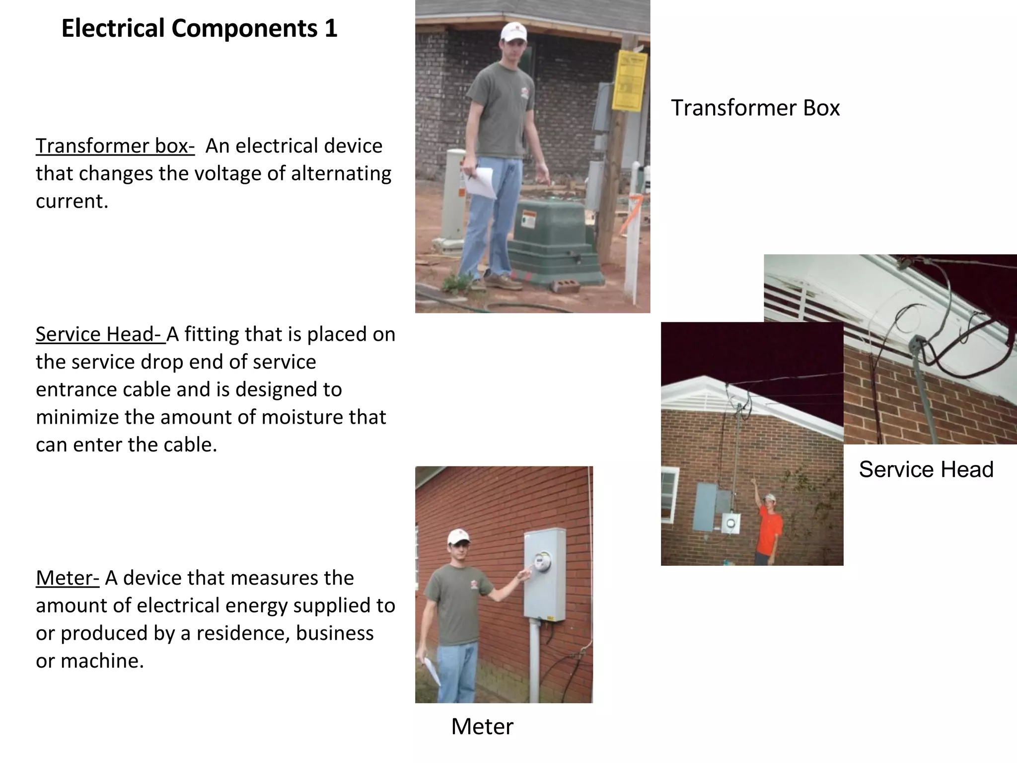 Electrical Components 1 Transformer box-   An electrical device that changes the voltage of alternating current.  Service Head-  A fitting that is placed on the service drop end of service entrance cable and is designed to minimize the amount of moisture that can enter the cable. Meter-  A device that measures the amount of electrical energy supplied to or produced by a residence, business or machine. Transformer Box Meter Service Head 