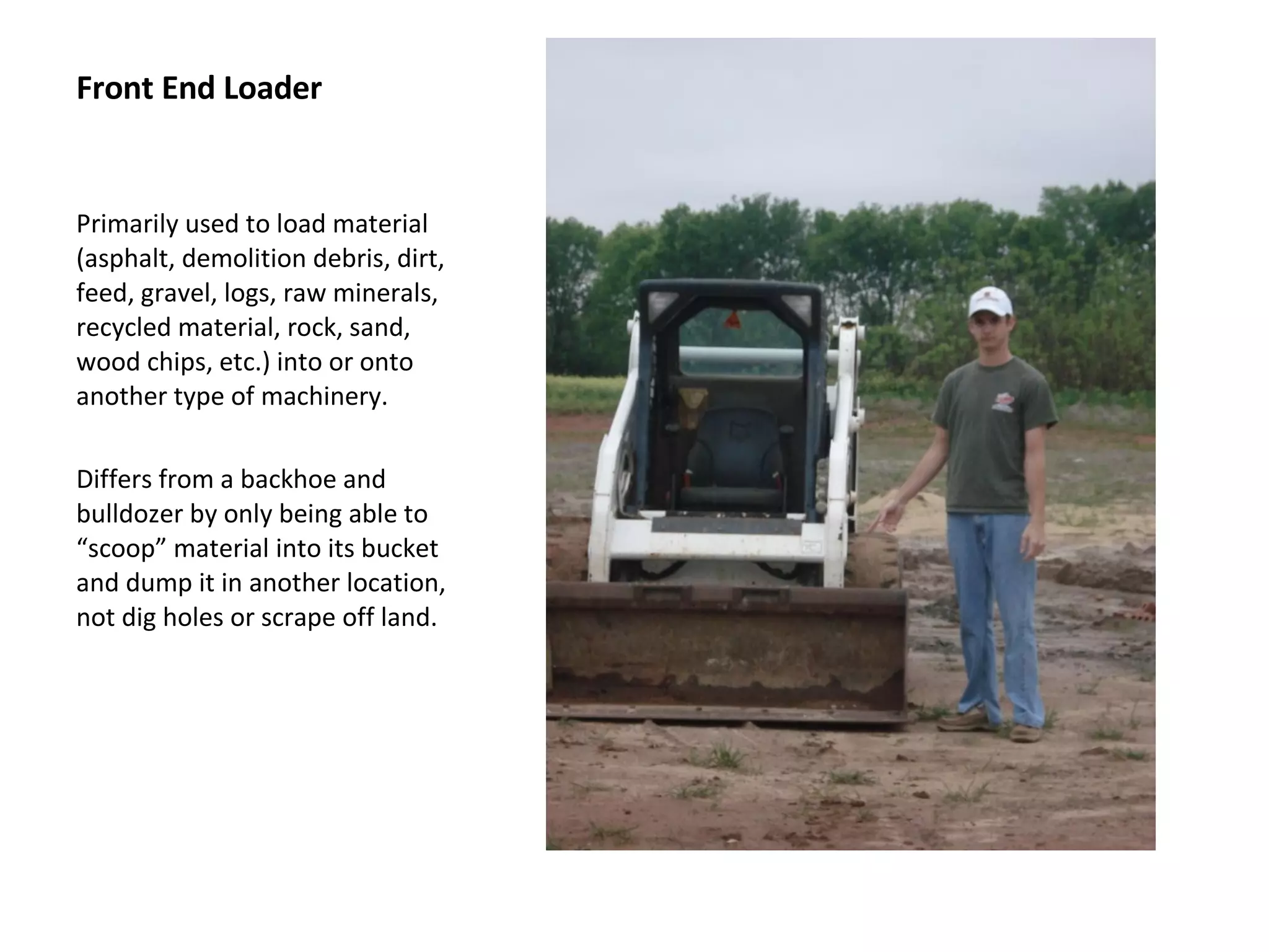 Front End Loader Primarily used to load material (asphalt, demolition debris, dirt, feed, gravel, logs, raw minerals, recycled material, rock, sand, wood chips, etc.) into or onto another type of machinery.  Differs from a backhoe and bulldozer by only being able to “scoop” material into its bucket and dump it in another location, not dig holes or scrape off land. 