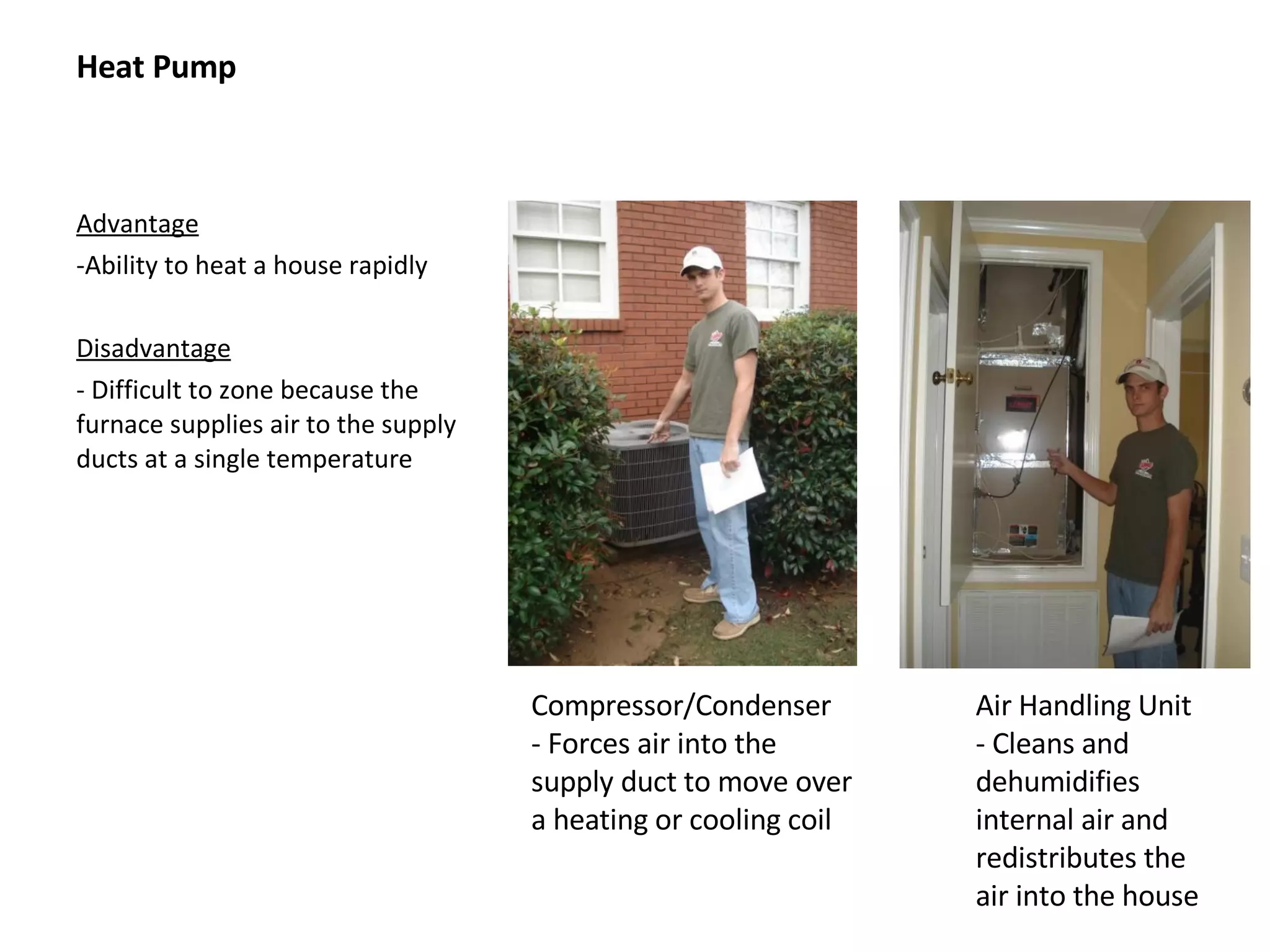 Heat Pump Advantage Ability to heat a house rapidly Disadvantage - Difficult to zone because the furnace supplies air to the supply ducts at a single temperature Compressor/Condenser - Forces air into the supply duct to move over a heating or cooling coil Air Handling Unit - Cleans and dehumidifies internal air and redistributes the air into the house 