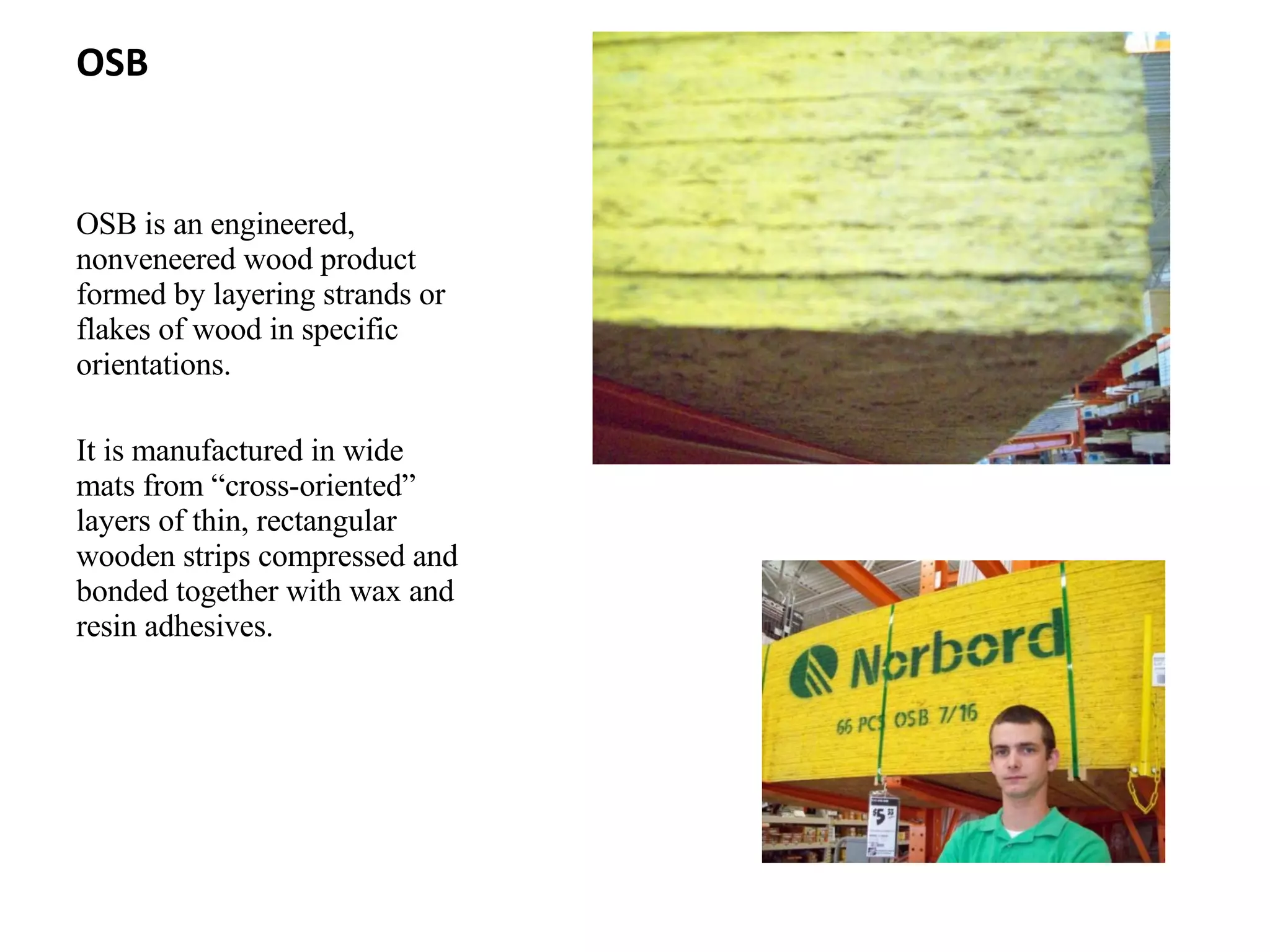 OSB OSB is an engineered, nonveneered wood product formed by layering strands or flakes of wood in specific orientations. It is manufactured in wide mats from “cross-oriented” layers of thin, rectangular wooden strips compressed and bonded together with wax and resin adhesives. 