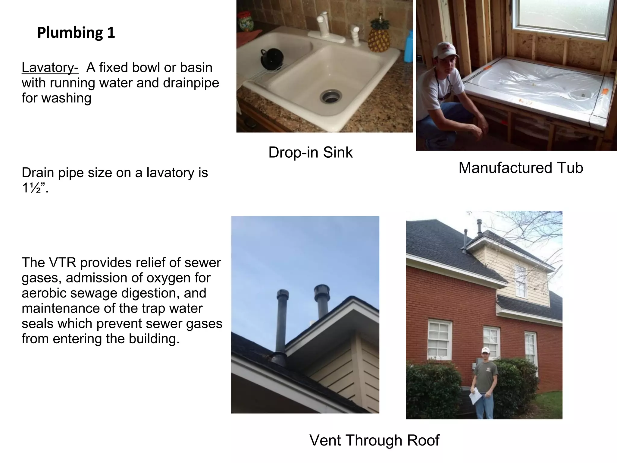 Plumbing 1 Lavatory-   A fixed bowl or basin with running water and drainpipe for washing Drain pipe size on a lavatory is 1½”. The VTR provides relief of sewer gases, admission of oxygen for aerobic sewage digestion, and maintenance of the trap water seals which prevent sewer gases from entering the building. Drop-in Sink Manufactured Tub Vent Through Roof 