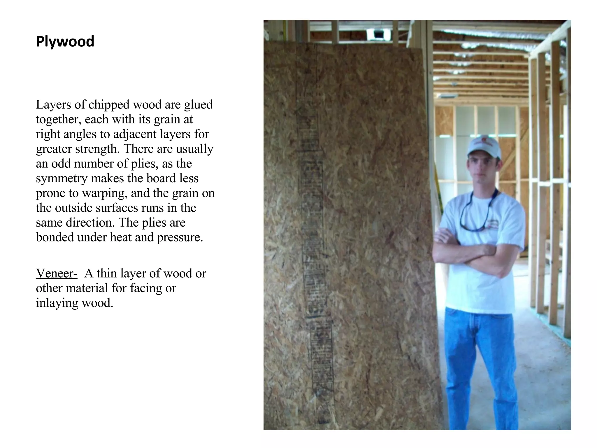 Plywood Layers of chipped wood are glued together, each with its grain at right angles to adjacent layers for greater strength. There are usually an odd number of plies, as the symmetry makes the board less prone to warping, and the grain on the outside surfaces runs in the same direction. The plies are bonded under heat and pressure. Veneer-   A thin layer of wood or other material for facing or inlaying wood. 