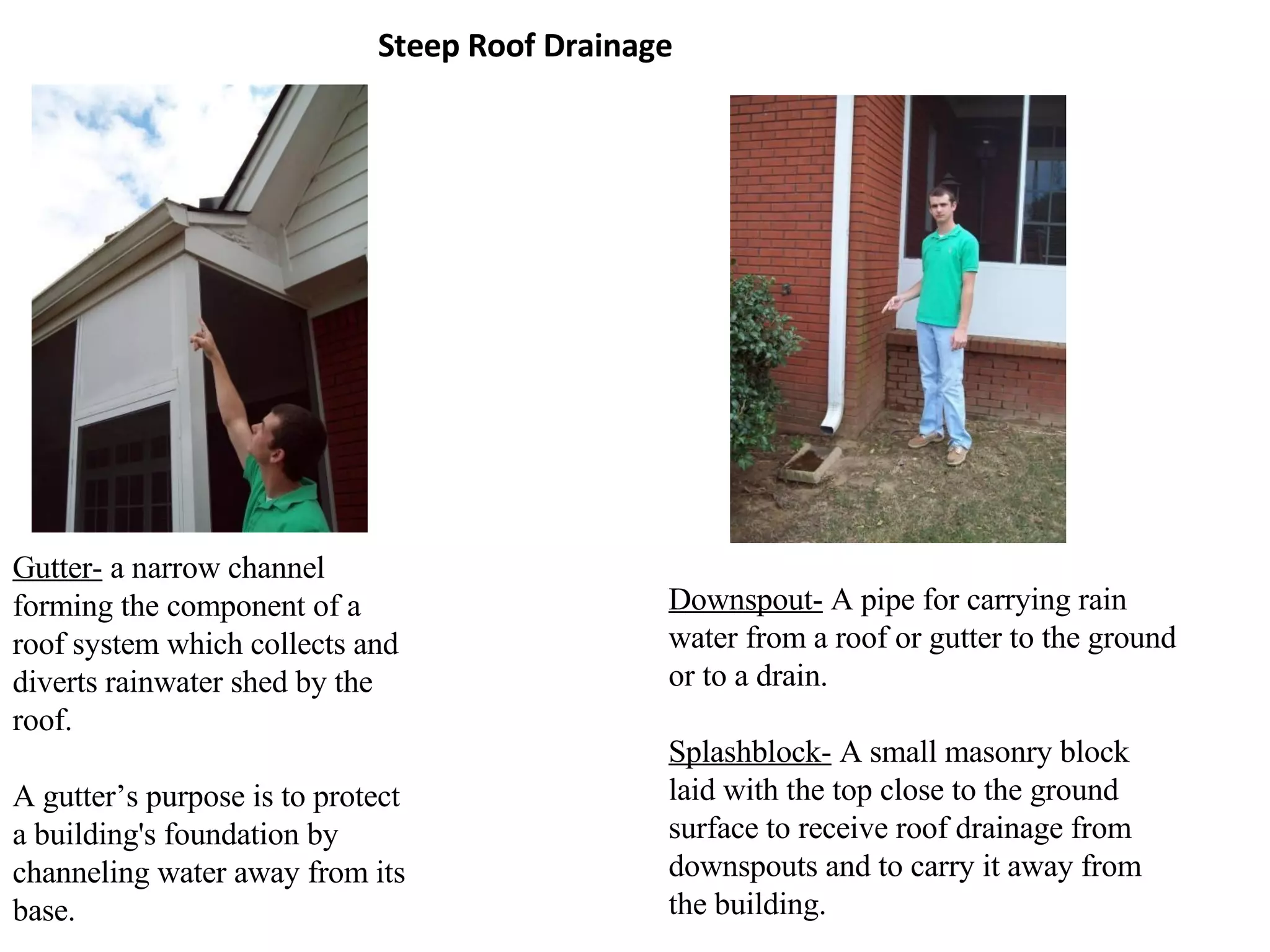Steep Roof Drainage Gutter-  a narrow channel forming the component of a roof system which collects and diverts rainwater shed by the roof.  A gutter’s purpose is to protect a building's foundation by channeling water away from its base. Downspout-  A pipe for carrying rain water from a roof or gutter to the ground or to a drain. Splashblock-  A small masonry block laid with the top close to the ground surface to receive roof drainage from downspouts and to carry it away from the building. 